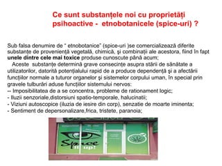 Ce sunt substanţele noi cu proprietăţi
psihoactive - etnobotanicele (spice-uri) ?
Sub falsa denumire de “ etnobotanice” (spice-uri )se comercializează diferite
substanţe de provenienţă vegetală, chimică, şi combinaţii ale acestora, fiind în fapt
unele dintre cele mai toxice produse cunoscute până acum;
Aceste substanţe determină grave consecinţe asupra stării de sănătate a
utilizatorilor, datorită potenţialului rapid de a produce dependenţă şi a afectării
funcţiilor normale a tuturor organelor şi sistemelor corpului uman, în special prin
gravele tulburări aduse funcţiilor sistemului nervos:
-- Imposibilitatea de a se concentra, probleme de rationament logic;
- Iluzii senzoriale,distorsiuni spatio-temporale, halucinatii;
- Viziuni autoscopice (iluzia de iesire din corp), senzatie de moarte iminenta;
- Sentiment de depersonalizare,frica, tristete, paranoia;
 