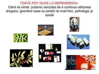 TOATE POT DUCE LA DEPENDENŢA-
Când se simte puternic senzaţia de a continua utilizarea
drogului, ignorând ceea ce simţim la nivel fizic, psihologic şi
social
 