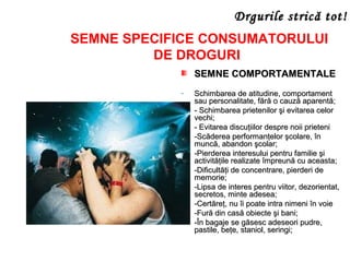 SEMNE COMPORTAMENTALESEMNE COMPORTAMENTALE
- Schimbarea de atitudine, comportamentSchimbarea de atitudine, comportament
sau personalitate, fără o cauză aparentă;sau personalitate, fără o cauză aparentă;
- - Schimbarea prietenilor şi evitarea celor- Schimbarea prietenilor şi evitarea celor
vechi;vechi;
- - Evitarea discuţiilor despre noii prieteni- Evitarea discuţiilor despre noii prieteni
- -Scăderea performanţelor şcolare, în-Scăderea performanţelor şcolare, în
muncă, abandon şcolar;muncă, abandon şcolar;
- -Pierderea interesului pentru familie şi-Pierderea interesului pentru familie şi
activităţile realizate împreună cu aceasta;activităţile realizate împreună cu aceasta;
- -Dificultăţi de concentrare, pierderi de-Dificultăţi de concentrare, pierderi de
memorie;memorie;
- -Lipsa de interes pentru viitor, dezorientat,-Lipsa de interes pentru viitor, dezorientat,
secretos, minte adesea;secretos, minte adesea;
- -Certăreţ, nu îi poate intra nimeni în voie-Certăreţ, nu îi poate intra nimeni în voie
- -Fură din casă obiecte şi bani;-Fură din casă obiecte şi bani;
- -În bagaje se găsesc adeseori pudre,-În bagaje se găsesc adeseori pudre,
pastile, beţe, staniol, seringi;pastile, beţe, staniol, seringi;
SEMNE SPECIFICE CONSUMATORULUI
DE DROGURI
Drgurile stricDrgurile strică tot!ă tot!
 