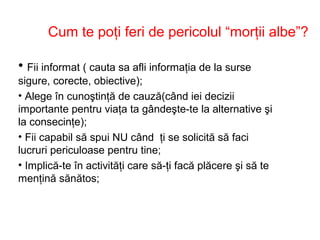 Cum te poţi feri de pericolul “morţii albe”?
• Fii informat ( cauta sa afli informaţia de la surse
sigure, corecte, obiective);
• Alege în cunoştinţă de cauză(când iei decizii
importante pentru viaţa ta gândeşte-te la alternative şi
la consecinţe);
• Fii capabil să spui NU când ţi se solicită să faci
lucruri periculoase pentru tine;
• Implică-te în activităţi care să-ţi facă plăcere şi să te
menţină sănătos;
 