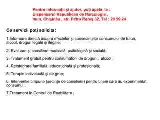 Pentru informaţii şi ajutor, poţi apela la :
Dispensarul Republican de Narcologie ,
mun. Chişinău , str. Petru Rareş 32, Tel : 29 59 24
Ce servicii poţi solicita:
1.Informare directă asupra efectelor şi consecinţelor consumului de tutun,
alcool, droguri legale şi ilegale;
2. Evaluare şi consiliere medicală, psihologică şi socială;
3. Tratament gratuit pentru consumatorii de droguri , alcool;
4. Reintegrare familială, educaţională şi profesională;
5. Terapie individuală şi de grup;
6. Intervenţie timpurie (şedinţe de consiliere) pentru tinerii care au experimentat
consumul ;
7.Tratament în Centrul de Reabilitare ;
 