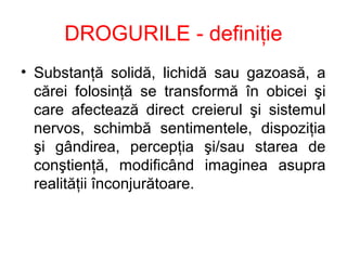 DROGURILE - definiţie
• Substanţă solidă, lichidă sau gazoasă, a
cărei folosinţă se transformă în obicei şi
care afectează direct creierul şi sistemul
nervos, schimbă sentimentele, dispoziţia
şi gândirea, percepţia şi/sau starea de
conştienţă, modificând imaginea asupra
realităţii înconjurătoare.
 