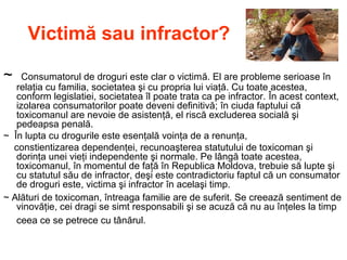 Victimă sau infractor?
~ Consumatorul de droguri este clar o victimă. El are probleme serioase în
relaţia cu familia, societatea şi cu propria lui viaţă. Cu toate acestea,
conform legislatiei, societatea îl poate trata ca pe infractor. În acest context,
izolarea consumatorilor poate deveni definitivă; în ciuda faptului că
toxicomanul are nevoie de asistenţă, el riscă excluderea socială şi
pedeapsa penală.
~ În lupta cu drogurile este esenţală voinţa de a renunţa,
constientizarea dependenţei, recunoaşterea statutului de toxicoman şi
dorinţa unei vieţi independente şi normale. Pe lângă toate acestea,
toxicomanul, în momentul de faţă în Republica Moldova, trebuie să lupte şi
cu statutul său de infractor, deşi este contradictoriu faptul că un consumator
de droguri este, victima şi infractor în acelaşi timp.
~ Alături de toxicoman, întreaga familie are de suferit. Se creează sentiment de
vinovăţie, cei dragi se simt responsabili şi se acuză că nu au înţeles la timp
ceea ce se petrece cu tânărul.
 