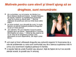 Motivele pentru care elevii şi tinerii ajung să se
drogheze, sunt nenumărate:
 din curiozitate; s-a ivit ocazia, iar tânărul n-a
făcut altceva decât să încerce. Aceştia folosesc
de regulă "celebra" şi înşelătoarea propoziţie:
"asta va fi prima şi ultima dată...", fără să
realizeze că poarta pe care au intrat duce către
infern;
 ca ceva incitant, ca o dovadă de curaj, în ciuda
faptului că părinţii tratează problema drogurilor
ca pe un mare pericol;
 din mândrie. Pe unii mândria îi duce la pieire.
Aceştia spun de obicei: "dependenţa e o prostie.
Mă droghez că vreau...". Când îşi dau seama că
nu ar vrea să se drogheze şi totuşi o fac,
descoperă ca sunt dependenţi, dar deja e prea
târziu;
 unii copii şi tineri utilizează drogurile sau solvenţii organici în încercarea de a
uita de problemele cu care sunt confruntaţi sau de a atenua supărarea ivită în
urma unui eveniment neplăcut petrecut în familie;
 o reacţie faţă de unele frustrări sau abuzuri, faţă de faptul că nu li se acordă
atenţie acasă, la şcoală sau în anturaj;
 