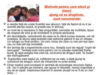Motivele pentru care elevii şi
tinerii
ajung să se drogheze,
sunt nenumărate:
 o reacţie faţă de unele frustrări sau abuzuri, faţă de faptul că nu li se
acordă atenţie acasă, la şcoală sau în anturaj;
 un mod de a reacţiona în faţa singurătăţii, senzaţiei de inutilitate, lipsei
de respect de sine şi de încredere în propria persoană;
 din deznădejde, nemulţumiţi de ceea ce le oferă lumea aceasta, vor să
evadeze. Şi atunci aleg această cale extremă găsind în ea un refugiu.
Un refugiu cu final sinistru. Un cerc vicios din care nu mai pot ieşi uşor,
sau nu mai pot ieşi niciodată.
 din dorinţa de a experimenta ceva nou. Aceştia sunt de regulă "copiii de
bani-gata". Tentaţia este mare pentru cei cu situaţie materială foarte
bună. Şi apoi aceştia mai cred că, consumul de droguri este "la modă",
dar distrugătoare!
 Îngrijorător este faptul că, indiferent pe ce cale, o dată ajunşi la
consumul de droguri, drum de întoarcere nu prea există.
 Chiar medicii care lucrează în centrele de toxicologie recunosc faptul
că: "noi îi salvăm pe moment, dar ajunşi în libertate, marea majoritate o
iau de la capăt. Implicarea bisericii în aceste situaţii ne-ar fi de un real
folos...".
 