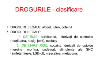 DROGURILE - clasificare
• DROGURI LEGALE: alcool, tutun, cofeină
• DROGURI ILEGALE:
1. DE RISC: barbiturice, derivaţi de cannabis
(marijuana, haşiş, joint), ecstasy
2. DE MARE RISC: cocaina, derivaţi de opioide
(heroina, morfina, codeina), stimulente ale SNC
(amfetaminele, LSD-ul), mescalina, metadona.
 