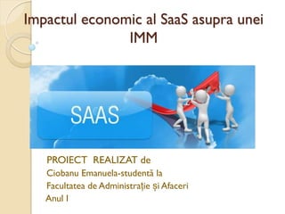 Impactul economic al SaaS asupra unei
IMM
PROIECT REALIZAT de
Ciobanu Emanuela-studentă la
Facultatea de Administrație și Afaceri
Anul I
 