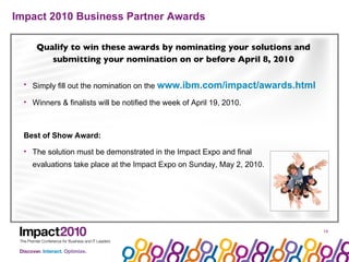 Impact 2010 Business Partner Awards Qualify to win these awards by nominating your solutions and submitting your nomination on or before April 8, 2010 Simply fill out the nomination on the  www.ibm.com/impact/awards.html    Winners & finalists will be notified the week of April 19, 2010. Best of Show Award: The solution must be demonstrated in the Impact Expo and final  evaluations take place at the Impact Expo on Sunday, May 2, 2010. 