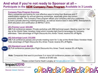 And what if you’re not ready to Sponsor at all –   Participate in the  NEW Company Pass Program  Available in 3 Levels  Company Pass Program Overview  Many companies are looking for cost effective ways to bring their Business and IT  stakeholders together for annual planning workshops, especially given the current  economic climate. The Company Pass program allows your company and your customers  to host a private planning meeting/workshop, as well as receive best in class BPM, WebSphere & SOA education and certification at IMPACT 2010.  (#1) Premier Level :  $45,000  ( 35 ) Full conference passes, Private workshop with IBM technical expert, Meeting room for 1 full day at the World Class Venetian Hotel which includes light food & beverages for company attendees. Take advantage of Flight Discounts thru Amex Travel; receive 8% off flights. (#2) Advantage Level: $12,800 ( 10 ) Full conference passes and private meeting room for ½ day at the World Class Venetian Hotel. Take advantage of Flight Discounts thru Amex Travel; receive 8% off flights. (#3) Standard Level: $6,400 ( 5 ) Full conference passes plus Flight Discounts thru Amex Travel; receive 8% off flights. Note : Companies that want to purchase 5 or more full conference passes can receive additional tickets at $1280 rate.  Please contact Carrie Heath Langley at  [email_address] . NEW !  NEW !  