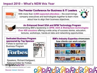 Impact 2010 – What’s NEW this Year The Premier Conference for Business & IT Leaders With more than  5,000 expected attendees  – the event brings company executives and technologists together to learn more about how to align their business objectives.  An Enhanced Smart SOA and BPM Technology Program Demonstrating IBM’s leadership in  BPM, SOA & WebSphere technologies Over 400 sessions  offering a wide array of success stories, education, lectures, workshops, hands-on labs and networking opportunities IBM’s Industry Expertise  showcases how clients can work smarter Dedicated Business Program sponsored by Top Sponsor Forbes to sponsor our  Business Program Speakers: Richard Karlgaard, National Editor for Forbes 