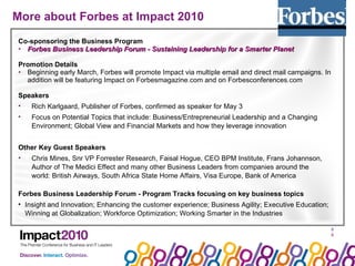 More about Forbes at Impact 2010  Co-sponsoring the Business Program Forbes Business Leadership Forum - Sustaining Leadership for a Smarter Planet Promotion Details Beginning early March, Forbes will promote Impact via multiple email and direct mail campaigns. In addition will be featuring Impact on Forbesmagazine.com and on Forbesconferences.com Speakers Rich Karlgaard, Publisher of Forbes, confirmed as speaker for May 3 Focus on Potential Topics that include: Business/Entrepreneurial Leadership and a Changing Environment; Global View and Financial Markets and how they leverage innovation Other Key Guest Speakers Chris Mines, Snr VP Forrester Research, Faisal Hogue, CEO BPM Institute, Frans Johannson, Author of The Medici Effect and many other Business Leaders from companies around the world: British Airways, South Africa State Home Affairs, Visa Europe, Bank of America Forbes Business Leadership Forum - Program Tracks focusing on key business topics Insight and Innovation; Enhancing the customer experience; Business Agility; Executive Education; Winning at Globalization; Workforce Optimization; Working Smarter in the Industries 