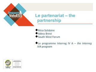 Le partenariat – the
partnership
Réso Solidaire
Adess Brest
South West Forum
Le programme Interreg IV A – the Interreg
IVA program
 
