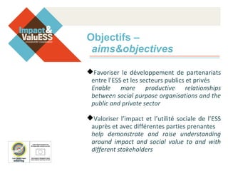 Objectifs –
aims&objectives
Favoriser le développement de partenariats
entre l’ESS et les secteurs publics et privés
Enable more productive relationships
between social purpose organisations and the
public and private sector
Valoriser l’impact et l’utilité sociale de l’ESS
auprès et avec différentes parties prenantes
help demonstrate and raise understanding
around impact and social value to and with
different stakeholders
 