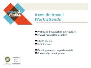Axes de travail
Work strands
Pratiques d’évaluation de l’impact
Impact evaluation practice
Utilité sociale
Social Value
Développement de partenariats
Partnership development
 