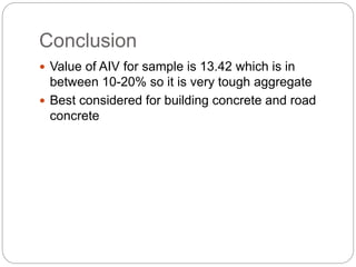 Conclusion
 Value of AIV for sample is 13.42 which is in
between 10-20% so it is very tough aggregate
 Best considered for building concrete and road
concrete
 