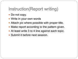 Instruction(Report writing)
 Do not copy.
 Write in your own words
 Attach pic where possible with proper title.
 Make report according to the pattern given.
 At least write 3 to 4 line against each topic.
 Submit it before next session.
 