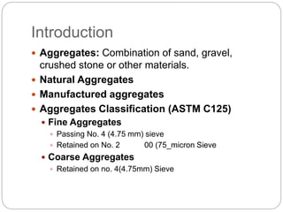Introduction
 Aggregates: Combination of sand, gravel,
crushed stone or other materials.
 Natural Aggregates
 Manufactured aggregates
 Aggregates Classification (ASTM C125)
 Fine Aggregates
 Passing No. 4 (4.75 mm) sieve
 Retained on No. 2 00 (75_micron Sieve
 Coarse Aggregates
 Retained on no. 4(4.75mm) Sieve
 