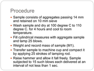 Procedure
 Sample consists of aggregates passing 14 mm
and retained on 10 mm sieve
 Wash sample and dry at 100 degree C to 110
degree C. for 4 hours and cool to room
temperature.
 Fill cylindrical measures with aggregate sample
and tamp 25 blows.
 Weight and record mass of sample (M1).
 Transfer sample to machine cup and compact it
by applying 25 strokes of tamping rod.
 Raise hammer and allow it fall freely. Sample
subjected to 15 such blows each delivered at an
interval of not less than 1 sec.
 