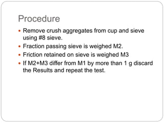 Procedure
 Remove crush aggregates from cup and sieve
using #8 sieve.
 Fraction passing sieve is weighed M2.
 Friction retained on sieve is weighed M3
 If M2+M3 differ from M1 by more than 1 g discard
the Results and repeat the test.
 
