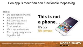 @ronalddegroot | @mobileloyaltyYZ | #mobileloyalty | #shoppingtoday
Een app is meer dan een functionele toepassing
Het is:
• De persoonlijke winkel
• Klantenservice
• Persoonlijke inbox
• Betaal facilitator
• Chat service
• Verkoopmedewerker
• En Loyalty programma
tegelijkertijd
 