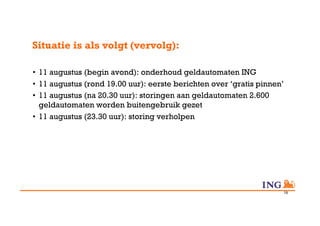 Situatie is als volgt (vervolg):

•  11 augustus (begin avond): onderhoud geldautomaten ING
•  11 augustus (rond 19.00 uur): eerste berichten over ‘gratis pinnen’
•  11 augustus (na 20.30 uur): storingen aan geldautomaten 2.600
   geldautomaten worden buitengebruik gezet
•  11 augustus (23.30 uur): storing verholpen




                                                                     19
 