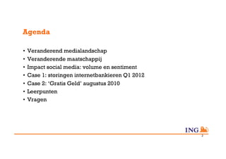 Agenda

•  Veranderend medialandschap
•  Veranderende maatschappij
•  Impact social media: volume en sentiment
•  Case 1: storingen internetbankieren Q1 2012
•  Case 2: ‘Gratis Geld’ augustus 2010
•  Leerpunten
•  Vragen




                                                 2
 