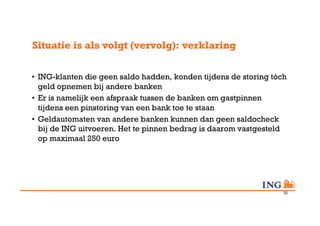Situatie is als volgt (vervolg): verklaring

•  ING-klanten die geen saldo hadden, konden tijdens de storing tóch
   geld opnemen bij andere banken
•  Er is namelijk een afspraak tussen de banken om gastpinnen
   tijdens een pinstoring van een bank toe te staan
•  Geldautomaten van andere banken kunnen dan geen saldocheck
   bij de ING uitvoeren. Het te pinnen bedrag is daarom vastgesteld
   op maximaal 250 euro




                                                                   20
 