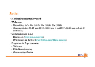 Actie:
•  Monitoring geïntensiveerd
•  Webcare:
 -  Uitbreiding fte’s: 3fte (2010), 6fte (2011), 8fte (2012)
 -  Openingstijden: 09-17 uur (2010), 08-21 uur + za (2011), 08-23 uur za & zo (2e
    helft 2012)
•  Communicatie o.a.:
 -  Newsroom (www.ing.nl/nieuws)
 -  ING Nieuws op Twitter (www.twitter.com/INGnl_nieuws)
•  Organisatie & processen
 -  Webcare
 -  PR & Woordvoering
 -  Conversation Center

                                                                                28
 