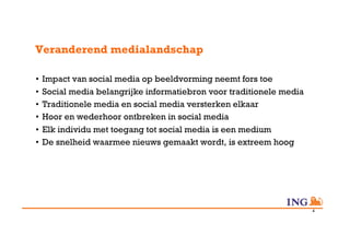 Veranderend medialandschap

•  Impact van social media op beeldvorming neemt fors toe
•  Social media belangrijke informatiebron voor traditionele media
•  Traditionele media en social media versterken elkaar
•  Hoor en wederhoor ontbreken in social media
•  Elk individu met toegang tot social media is een medium
•  De snelheid waarmee nieuws gemaakt wordt, is extreem hoog




                                                                     4
 
