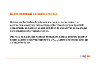 Klant centraal en social media

Hiërarchische verhouding tussen merken en consumenten is
verdwenen als gevolg maatschappelijke veranderingen (politiek,
economisch, sociaal) en vooral ook door de impact van social media
en technologische veranderingen.

Door o.a. social media heeft de consument zichzelf centraal gezet en
neemt daarmee een voorsprong op ING. Daarmee neemt de druk op
de organisatie toe.




                                                                     8
 