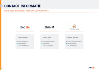 CONTACT INFORMATIE
WILT U MEER INFORMATIE? NEEM DAN CONTACT OP MET:

HAROLD REUSKEN

DELPHINE VANTOMME

harold.reusken@ing.nl

martin@socialembassy.nl

delphine.vantomme@insites.eu

@haroldreusken

@martinkloos

@DelphineVtomme

+31 (0) 6 549 844 13

35

MARTIN KLOOS

+31 (0) 6 549 844 13

+32 (0) 926 915 00

 