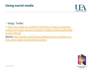 Using social media




   blogs, Twitter
   http://isc.ukoln.ac.uk/2012/12/12/top-10-tips-on-how-to-
make-your-open-access-research-visible-online-published-
in-jisc-inform/
Storify http://storify.com/CameronNeylon/conversation-on-
how-plos-paper-reached-its-audienc




13 March 2013
 