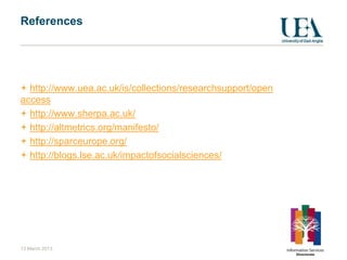 References




  http://www.uea.ac.uk/is/collections/researchsupport/open
access
  http://www.sherpa.ac.uk/
  http://altmetrics.org/manifesto/
  http://sparceurope.org/
  http://blogs.lse.ac.uk/impactofsocialsciences/




13 March 2013
 