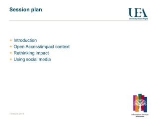 Session plan




   Introduction
   Open Access/impact context
   Rethinking impact
   Using social media




13 March 2013
 