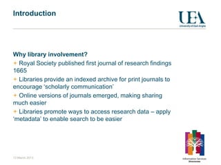 Introduction




Why library involvement?
  Royal Society published first journal of research findings
1665
  Libraries provide an indexed archive for print journals to
encourage „scholarly communication‟
  Online versions of journals emerged, making sharing
much easier
  Libraries promote ways to access research data – apply
„metadata‟ to enable search to be easier




13 March 2013
 