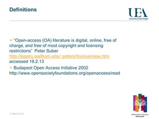 Definitions




  “Open-access (OA) literature is digital, online, free of
charge, and free of most copyright and licensing
restrictions” Peter Suber
http://legacy.earlham.edu/~peters/fos/overview.htm
accessed 19.2.13
  Budapest Open Access Initiative 2002
http://www.opensocietyfoundations.org/openaccess/read




13 March 2013
 