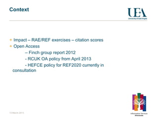 Context




  Impact – RAE/REF exercises – citation scores
  Open Access
        – Finch group report 2012
        - RCUK OA policy from April 2013
        - HEFCE policy for REF2020 currently in
  consultation




13 March 2013
 