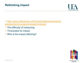 Rethinking impact




  http://www.slideshare.net/CameronNeylon/research-
assessment-to-support-research-impact
  The difficulty of measuring
  Timescales for impact
  Who is the impact affecting?




13 March 2013
 