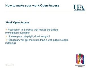 How to make your work Open Access




‘Gold’ Open Access

  Publication in a journal that makes the article
immediately available
  License your copyright, don‟t assign it
  Repository will get more hits than a web page (Google
indexing)




13 March 2013
 