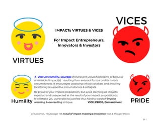 IMPACTs VIRTUES & VICES
For Impact Entrepreneurs,
Innovators & Investors
-1- VIRTUE: Humility, Courage Will prevent unjustified claims of bonus &
unintended impact(s) resulting from external factors and fortunate
circumstances. It encourages assessing critical catalysts and ensuring
facilitating & supportive circumstances & catalysts.
Be proud of your impact propostition, but avoid claiming all impacts:
expected and unexpected as the result of your impact proposition(s).
It will make you vulnerable to justified thus hard to ward off impact
washing & overselling critique. VICE: PRIDE, Contentment
Drs Alcanne J Houtzaager MA Inclusive2
Impact Investing & Innovation Tools & Thought Pieces
P. 1
 