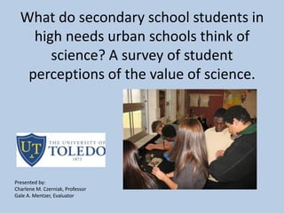 What do secondary school students in
high needs urban schools think of
science? A survey of student
perceptions of the value of science.
Presented by:
Charlene M. Czerniak, Professor
Gale A. Mentzer, Evaluator
 