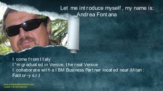 Let me int r oduce myself , my name is:
Andr ea Font ana

I come f r om I t aly
I ' m gr aduat ed in Venice, t he r eal Venice
I collabor at e wit h a I BM Business Par t ner locat ed near Milan :
Fact or -y s.r .l
mail: a.fontana@net2action.com
mobile: +39 392 0303191

 