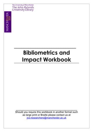 ______________________
    Bibliometrics and
   Impact Workbook




____________________________________________
Should you require this workbook in another format such
      as large print or Braille please contact us at
          jrul.researchers@manchester.ac.uk
 