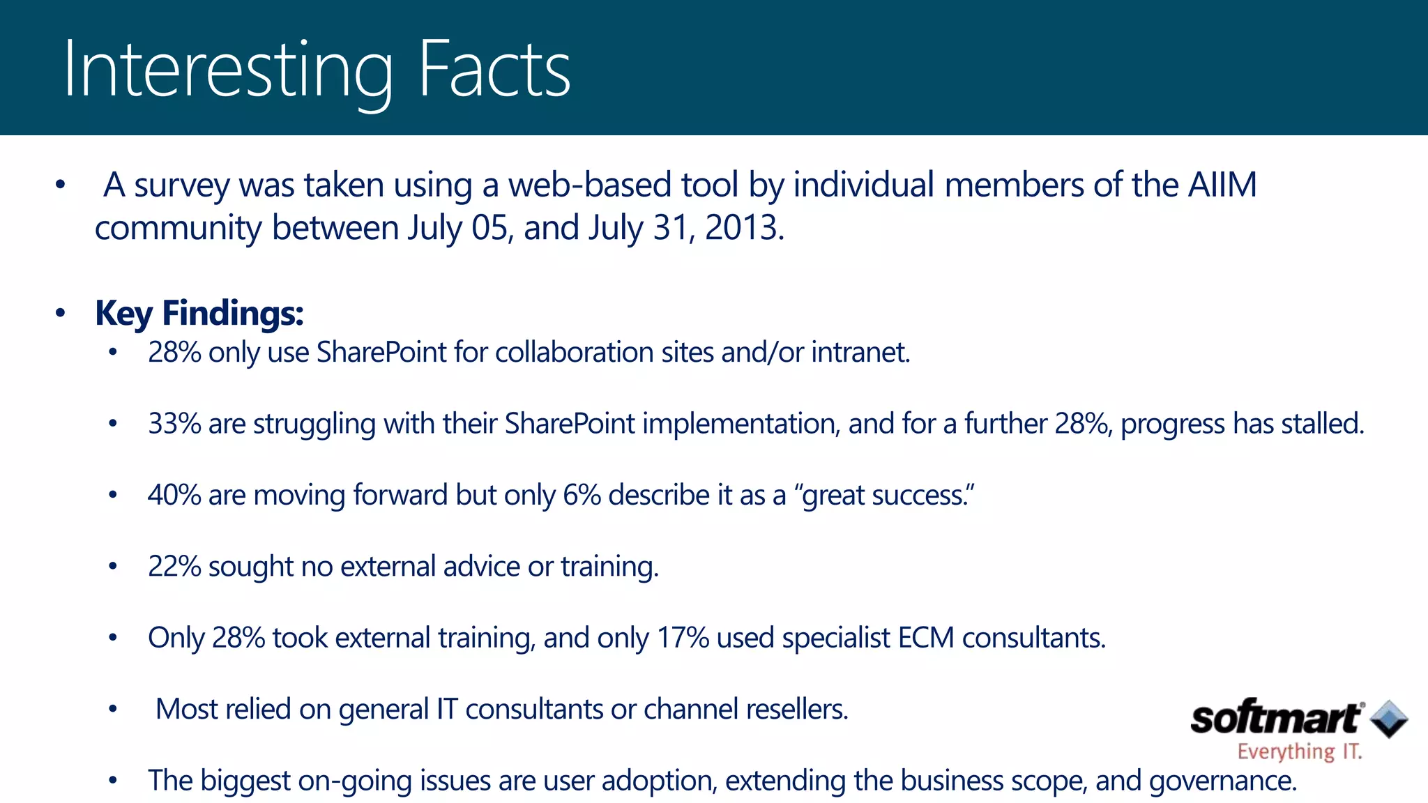 • A survey was taken using a web-based tool by individual members of the AIIM 
community between July 05, and July 31, 2013. 
• Key Findings: 
• 28% only use SharePoint for collaboration sites and/or intranet. 
• 33% are struggling with their SharePoint implementation, and for a further 28%, progress has stalled. 
• 40% are moving forward but only 6% describe it as a “great success.” 
• 22% sought no external advice or training. 
• Only 28% took external training, and only 17% used specialist ECM consultants. 
• Most relied on general IT consultants or channel resellers. 
• The biggest on-going issues are user adoption, extending the business scope, and governance. 
 