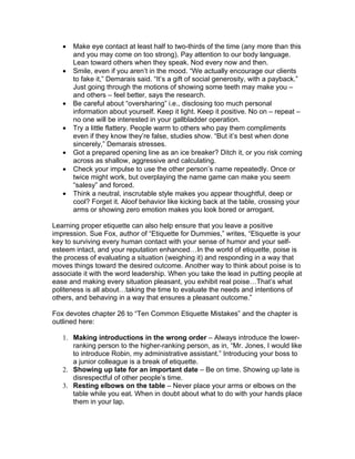 •   Make eye contact at least half to two-thirds of the time (any more than this
       and you may come on too strong). Pay attention to our body language.
       Lean toward others when they speak. Nod every now and then.
   •   Smile, even if you aren’t in the mood. “We actually encourage our clients
       to fake it,” Demarais said. “It’s a gift of social generosity, with a payback.”
       Just going through the motions of showing some teeth may make you –
       and others – feel better, says the research.
   •   Be careful about “oversharing” i.e., disclosing too much personal
       information about yourself. Keep it light. Keep it positive. No on – repeat –
       no one will be interested in your gallbladder operation.
   •   Try a little flattery. People warm to others who pay them compliments
       even if they know they’re false, studies show. “But it’s best when done
       sincerely,” Demarais stresses.
   •   Got a prepared opening line as an ice breaker? Ditch it, or you risk coming
       across as shallow, aggressive and calculating.
   •   Check your impulse to use the other person’s name repeatedly. Once or
       twice might work, but overplaying the name game can make you seem
       “salesy” and forced.
   •   Think a neutral, inscrutable style makes you appear thoughtful, deep or
       cool? Forget it. Aloof behavior like kicking back at the table, crossing your
       arms or showing zero emotion makes you look bored or arrogant.

Learning proper etiquette can also help ensure that you leave a positive
impression. Sue Fox, author of “Etiquette for Dummies,” writes, “Etiquette is your
key to surviving every human contact with your sense of humor and your self-
esteem intact, and your reputation enhanced…In the world of etiquette, poise is
the process of evaluating a situation (weighing it) and responding in a way that
moves things toward the desired outcome. Another way to think about poise is to
associate it with the word leadership. When you take the lead in putting people at
ease and making every situation pleasant, you exhibit real poise…That’s what
politeness is all about…taking the time to evaluate the needs and intentions of
others, and behaving in a way that ensures a pleasant outcome.”

Fox devotes chapter 26 to “Ten Common Etiquette Mistakes” and the chapter is
outlined here:

   1. Making introductions in the wrong order – Always introduce the lower-
      ranking person to the higher-ranking person, as in, “Mr. Jones, I would like
      to introduce Robin, my administrative assistant.” Introducing your boss to
      a junior colleague is a break of etiquette.
   2. Showing up late for an important date – Be on time. Showing up late is
      disrespectful of other people’s time.
   3. Resting elbows on the table – Never place your arms or elbows on the
      table while you eat. When in doubt about what to do with your hands place
      them in your lap.
 