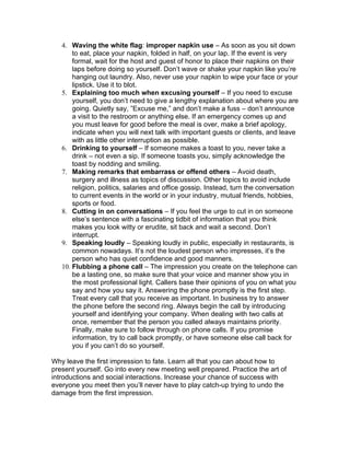 4. Waving the white flag: improper napkin use – As soon as you sit down
       to eat, place your napkin, folded in half, on your lap. If the event is very
       formal, wait for the host and guest of honor to place their napkins on their
       laps before doing so yourself. Don’t wave or shake your napkin like you’re
       hanging out laundry. Also, never use your napkin to wipe your face or your
       lipstick. Use it to blot.
   5. Explaining too much when excusing yourself – If you need to excuse
       yourself, you don’t need to give a lengthy explanation about where you are
       going. Quietly say, ”Excuse me,” and don’t make a fuss – don’t announce
       a visit to the restroom or anything else. If an emergency comes up and
       you must leave for good before the meal is over, make a brief apology,
       indicate when you will next talk with important guests or clients, and leave
       with as little other interruption as possible.
   6. Drinking to yourself – If someone makes a toast to you, never take a
       drink – not even a sip. If someone toasts you, simply acknowledge the
       toast by nodding and smiling.
   7. Making remarks that embarrass or offend others – Avoid death,
       surgery and illness as topics of discussion. Other topics to avoid include
       religion, politics, salaries and office gossip. Instead, turn the conversation
       to current events in the world or in your industry, mutual friends, hobbies,
       sports or food.
   8. Cutting in on conversations – If you feel the urge to cut in on someone
       else’s sentence with a fascinating tidbit of information that you think
       makes you look witty or erudite, sit back and wait a second. Don’t
       interrupt.
   9. Speaking loudly – Speaking loudly in public, especially in restaurants, is
       common nowadays. It’s not the loudest person who impresses, it’s the
       person who has quiet confidence and good manners.
   10. Flubbing a phone call – The impression you create on the telephone can
       be a lasting one, so make sure that your voice and manner show you in
       the most professional light. Callers base their opinions of you on what you
       say and how you say it. Answering the phone promptly is the first step.
       Treat every call that you receive as important. In business try to answer
       the phone before the second ring. Always begin the call by introducing
       yourself and identifying your company. When dealing with two calls at
       once, remember that the person you called always maintains priority.
       Finally, make sure to follow through on phone calls. If you promise
       information, try to call back promptly, or have someone else call back for
       you if you can’t do so yourself.

Why leave the first impression to fate. Learn all that you can about how to
present yourself. Go into every new meeting well prepared. Practice the art of
introductions and social interactions. Increase your chance of success with
everyone you meet then you’ll never have to play catch-up trying to undo the
damage from the first impression.
 