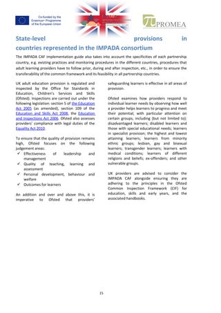 14
State-level provisions in countries represented in the
IMPADA consortium
The IMPADA CAFimplementationguide alsotakesinto account the specificities of each partnership
country,e.g.existingpracticesandmonitoringproceduresinthe differentcountries,procedures that
adultlearningprovidershave tofollowprior,duringandafterinspection,etc.,in order to ensure the
transferability of the common framework and its feasibility in all partnership countries.
UK adult education provision is
regulated and inspected by the
Office for Standards in Education,
Children’s Services and Skills
(Ofsted).Inspections are carried out
under the following legislation:
section 5 of the Education Act 2005 (as
amended), section 109 of the Education and
Skills Act 2008, the Education and Inspections
Act 2006. Ofsted also assesses providers’
compliance with legal duties of the Equality
Act 2010.
To ensure that the quality of provision
remainshigh,Ofstedfocuseson the following
judgement areas:
 Effectiveness of leadership and
management
 Quality of teaching, learning and
assessment
 Personal development, behaviour and
welfare
 Outcomes for learners
An addition and over and above this, it is
imperative to Ofsted that providers’
safeguardinglearnersiseffective inall
areas of provision.
Ofsted examines how providers
respond to individual learner needs
by observing how well a provider
helps learners to progress and meet their
potential,with particular attention on certain
groups, including (but not limited to):
disadvantagedlearners;disabled learners and
those withspecial educational needs;learners
inspecialistprovision; the highest and lowest
attaining learners; learners from minority
ethnic groups; lesbian, gay and bisexual
learners; transgender learners; learners with
medical conditions; learners of different
religionsandbeliefs; ex-offenders; and other
vulnerable groups.
UK providers are advised to consider the
IMPADA CAF alongside ensuring they are
adhering to the principles in the Ofsted
Common Inspection Framework (CIF) for
education, skills and early years, and the
associated handbooks.
 