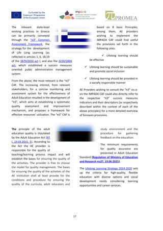 16
The relevant state-level existing
practices in Greece can be
primarily conveyed through the
“π3” Common Assessment
Framework, the strategy for the
development of Life Long
Learning (as reflected in articles 1, 6, 18,19 of
the 3879/2010 act ), and also the 3230/2004
act, which established a success measures
oriented public administration management
system.
From the above,the most relevant is the “π3”
CAF. The increasing interest, from relevant
stakeholders, for a concise monitoring and
assessment system for the effectiveness of
Adult Education resulted in the development
of “π3”, which aims at establishing a
systematic quality assessment and
improvement mechanism, and proposes a
frameworkforeffective resources’utilization.
The “π3” CAF is based on 8 basic
Principles; among them, AE
providerswishingto implement the
IMPADA CAF could find useful the
provisionssetforth in the following
ones:
 Lifelong learning should be effective
 Lifelong learning should be sustainable
and promote social inclusion
 Lifelonglearning should be provided in a
socially responsible manner
AE Providerswishingtoconsultthe “π3” vis-a-
visthe IMPADA CAF couldalsodirectlyreferto
the respective “π3” success measures
indicators and their descriptors (as
respectively described within the context of
each of the above principles) for a more
detailed overview of foreseen provisions.
The principle of the adult
education quality is stipulated by
the Estonian Adult Education Act
(RT I, 23.03.2015, 5). According to
the Act the AE provider is
responsible for the quality of
teaching/learning process impact and will
establishthe bases for ensuring the quality of
the activities. The provider is free to choose
the model forqualitymanagement. The bases
for ensuringthe qualityof the activities of the
AE institution shall at least provide for the
conditions and procedure for ensuring the
quality of the curricula, adult educators and
study environment and the
procedure for gathering feedback
on the education.
The minimum requirements for
qualityassurance are presented in
Adult Education Standard
(Regulation of Ministry of Education and
Research no27, 19.06.2015).
The Lifelong Learning Strategy 2014-2020 sets
up the criteria for high-quality, flexible
education with diverse options and social
development needs considering learning
opportunities and career services.
 