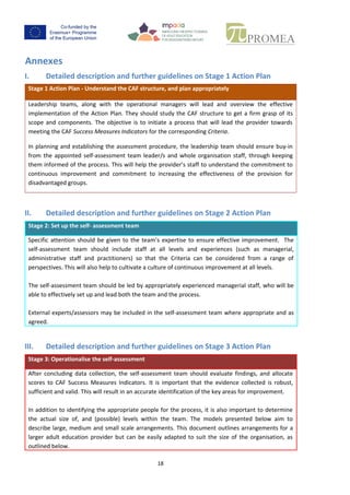 17
Annexes
I. Detailed description and further guidelines on Stage 1 Action Plan
Stage 1 ActionPlan - Understandthe CAF structure, and plan appropriately
Leadership teams, along with the operational managers will lead and overview the effective
implementation of the Action Plan. They should study the CAF structure to get a firm grasp of its
scope and components. The objective is to initiate a process that will lead the provider towards
meeting the CAF Success Measures Indicators for the corresponding Criteria.
In planningandestablishingthe assessmentprocedure, the leadership team should ensure buy-in
fromthe appointedself-assessment team leader/s and whole organisation staff, through keeping
theminformedof the process.Thiswill helpthe provider’s staff to understand the commitment to
continuous improvement and commitment to increasing the effectiveness of the provision for
disadvantaged groups.
II. Detailed description and further guidelines on Stage 2 Action Plan
Stage 2: Setup the self- assessmentteam
Specificattentionshould be given to the team’s expertise to ensure effective improvement. The
self-assessment team should include staff at all levels and experiences (such as managerial,
administrative staff and practitioners) so that the Criteria can be considered from a range of
perspectives. This will also help to cultivate a culture of continuous improvement at all levels.
The self-assessmentteamshouldbe ledbyappropriatelyexperiencedmanagerial staff,who will be
able to effectively set up and lead both the team and the process.
External experts/assessors maybe includedin the self-assessment team where appropriate and as
agreed.
III. Detailed description and further guidelines on Stage 3 Action Plan
Stage 3: Operationalise the self-assessment
Afterconcludingdata collection, the self-assessment team should evaluate findings, and allocate
scores to CAF Success Measures Indicators. It is important that the evidence collected is robust,
sufficientandvalid.Thiswill result in an accurate identification of the key areas for improvement.
In additiontoidentifyingthe appropriate people for the process, it is also important to determine
the actual size of, and (possible) levels within the team. The models presented below aim to
describe large,mediumandsmall scale arrangements. This document outlines arrangements for a
larger adult education provider but can be easily adapted to suit the size of the organisation, as
 
