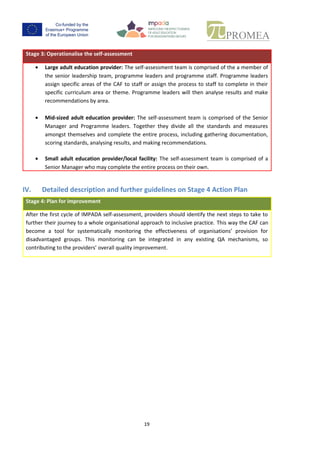 18
Stage 3: Operationalise the self-assessment
outlined below:
 Large adult education provider:The self-assessmentteamiscomprisedof the a member of
the seniorleadershipteam,programme leaders and programme staff. Programme leaders
assign specific areas of the CAF to staff or assign the process to staff to complete in their
specific curriculum area or theme. Programme leaders will then analyse results and make
recommendations by area.
 Mid-sized adult education provider: The self-assessment team is comprised of the Senior
Manager and Programme leaders. Together they divide all the standards and measures
amongstthemselvesandcompletethe entire process, including gathering documentation,
scoring standards, analysing results, and making recommendations.
 Small adult education provider/local facility: The self-assessment team is comprised of a
Senior Manager who may complete the entire process on their own.
IV. Detailed description and further guidelines on Stage 4 Action Plan
Stage 4: Plan for improvement
Afterthe firstcycle of IMPADA self-assessment,providers should identify the next steps to take to
furthertheirjourneytoa whole organisational approachtoinclusive practice. This way the CAF can
become a tool for systematically monitoring the effectiveness of organisations’ provision for
disadvantaged groups. This monitoring can be integrated in any existing QA mechanisms, so
contributing to the providers’ overall quality improvement.
 